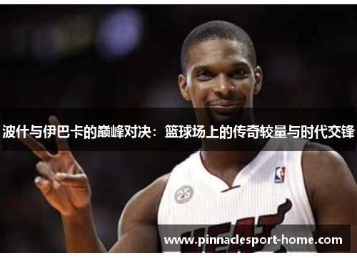 波什与伊巴卡的巅峰对决：篮球场上的传奇较量与时代交锋